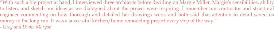 “With such a big project at hand, I interviewed three architects before deciding on Margie Miller. Margie’s sensibilities, ability to listen, and sketch our ideas as we dialogued about the project were inspiring. I remember our contractor and structural engineer commenting on how thorough and detailed her drawings were, and both said that attention to detail saved us money in the long run. It was a successful kitchen/home remodeling project every step of the way.” 
- Greg and Diane Morgan