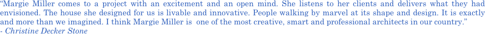 “Margie Miller comes to a project with an excitement and an open mind. She listens to her clients and delivers what they had envisioned. The house she designed for us is livable and innovative. People walking by marvel at its shape and design. It is exactly and more than we imagined. I think Margie Miller is  one of the most creative, smart and professional architects in our country.” 
- Christine Decker Stone