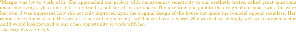 "Margie was joy to work with. She approached our project with uncustomary sensitivity to our aesthetic tastes, asked great questions about our living styles and I felt, truly tried to put herself in our shoes. The attention she paid to the design of our space was if it were her own. I was impressed how she not only improved upon the original design of the house but made the remodel appear seamless. Her competence shines also in the area of structural engineering - we'll never have to worry. She worked exceedingly well with our contractor and I would look forward to any other opportunity to work with her."
- Beverly Warren Leigh