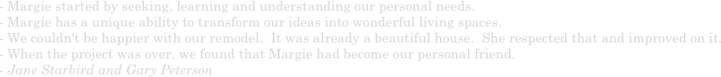 - Margie started by seeking, learning and understanding our personal needs.
- Margie has a unique ability to transform our ideas into wonderful living spaces.  
- We couldn't be happier with our remodel.  It was already a beautiful house.  She respected that and improved on it.  
- When the project was over, we found that Margie had become our personal friend. 
- Jane Starbird and Gary Peterson