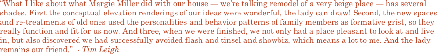 “What I like about what Margie Miller did with our house — we’re talking remodel of a very beige place — has several shades. First the conceptual elevation renderings of our ideas were wonderful, the lady can draw! Second, the new spaces and re-treatments of old ones used the personalities and behavior patterns of family members as formative grist, so they really function and fit for us now. And three, when we were finished, we not only had a place pleasant to look at and live in, but also discovered we had successfully avoided flash and tinsel and showbiz, which means a lot to me. And the lady remains our friend.”  - Tim Leigh